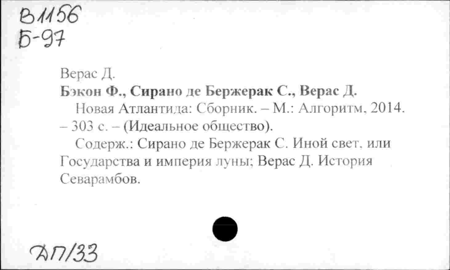 ﻿ьмбё Б'<31
Верас Д.
Бэкон Ф., Сирано де Бержерак С., Верас Д.
Новая Атлантида: Сборник. - М.: Алгоритм. 2014.
- 303 с. - (Идеальное общество).
Содерж.: Сирано де Бержерак С. Иной свет, или Государства и империя луны; Верас Д. История Севарамбов.